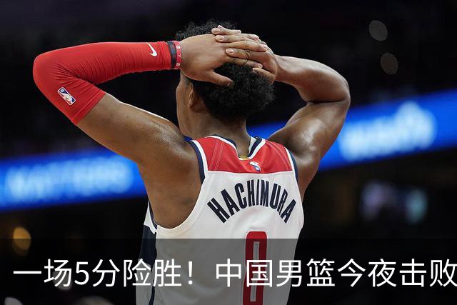 一场5分险胜！中国男篮今夜击败荷兰，杨瀚森砍下7分，廖三宁21分